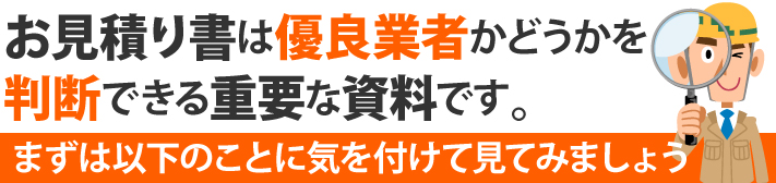 お見積り書は優良業者かどうかを判断できる重要な資料です。まずは以下のことに気を付けて見てみましょう